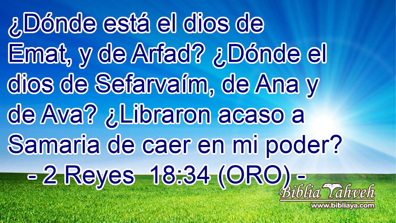  ¿Dónde está el dios de Emat, y de Arfad? ¿Dónde el dios de Sefarvaím, de Ana y de Ava? ¿Libraron acaso a Samaria de caer en mi poder? 