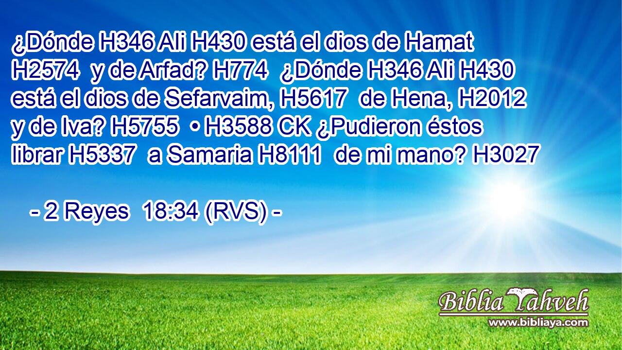 ¿Dónde H346 AIi H430 está el dios de Hamat H2574  y de Arfad? H774  ¿Dónde H346 AIi H430 está el dios de Sefarvaim, H5617  de Hena, H2012  y de Iva? H5755  • H3588 CK ¿Pudieron éstos librar H5337  a Samaria H8111  de mi mano? H3027  