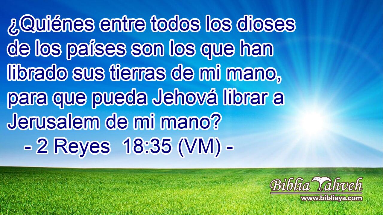  ¿Quiénes entre todos los dioses de los países son los que han librado sus tierras de mi mano, para que pueda Jehová librar a Jerusalem de mi mano? 