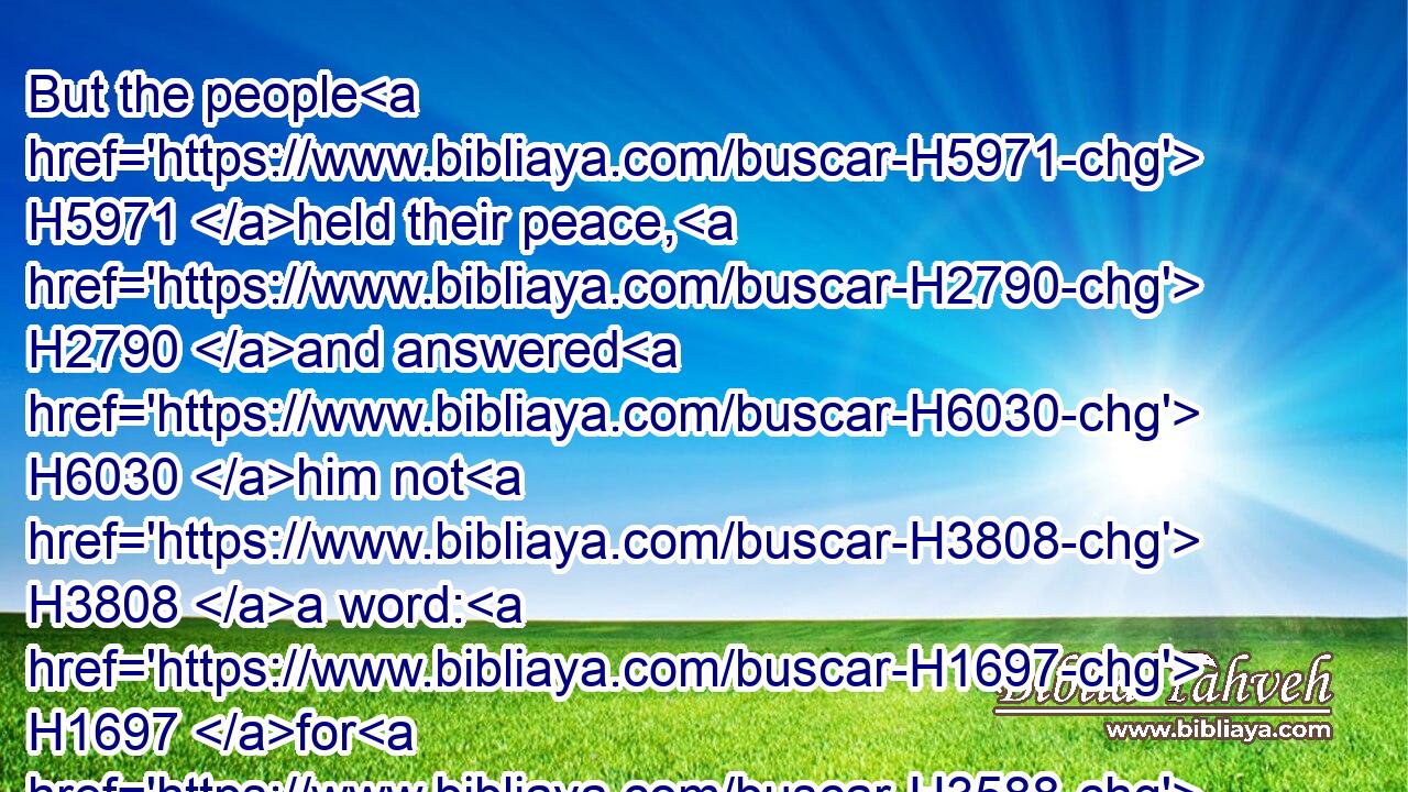 But the people H5971 held their peace, H2790 and answered H6030 him not H3808 a word: H1697 for H3588 the king's H4428 commandment H4687 was, saying, H559 Answer H6030 him not.H3808