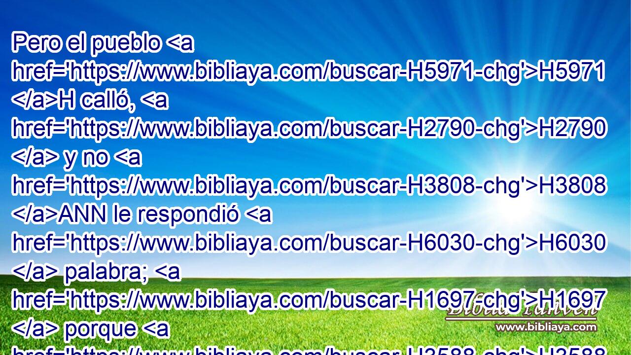 Pero el pueblo H5971 H calló, H2790  y no H3808 ANN le respondió H6030  palabra; H1697  porque H3588 CK había mandamiento H4687  del rey, H4428 H el cual • H1931  H559 había dicho: No H3808 ANN le H1931  respondáis. H6030  