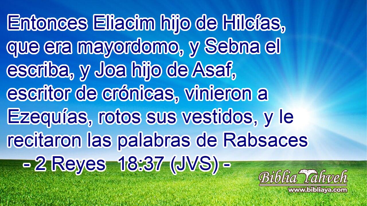 Entonces Eliacim hijo de Hilcías, que era mayordomo, y Sebna el escriba, y Joa hijo de Asaf, escritor de crónicas, vinieron a Ezequías, rotos sus vestidos, y le recitaron las palabras de Rabsaces