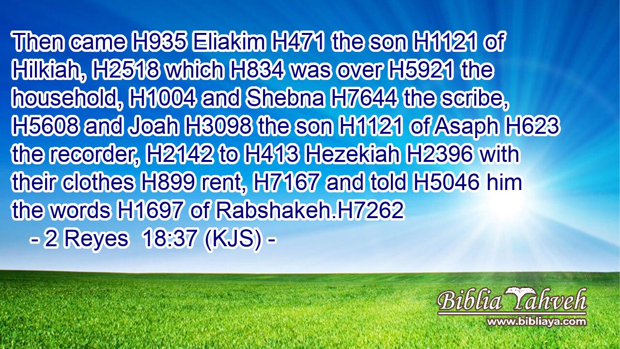 Then came H935 Eliakim H471 the son H1121 of Hilkiah, H2518 which H834 was over H5921 the household, H1004 and Shebna H7644 the scribe, H5608 and Joah H3098 the son H1121 of Asaph H623 the recorder, H2142 to H413 Hezekiah H2396 with their clothes H899 rent, H7167 and told H5046 him the words H1697 of Rabshakeh.H7262