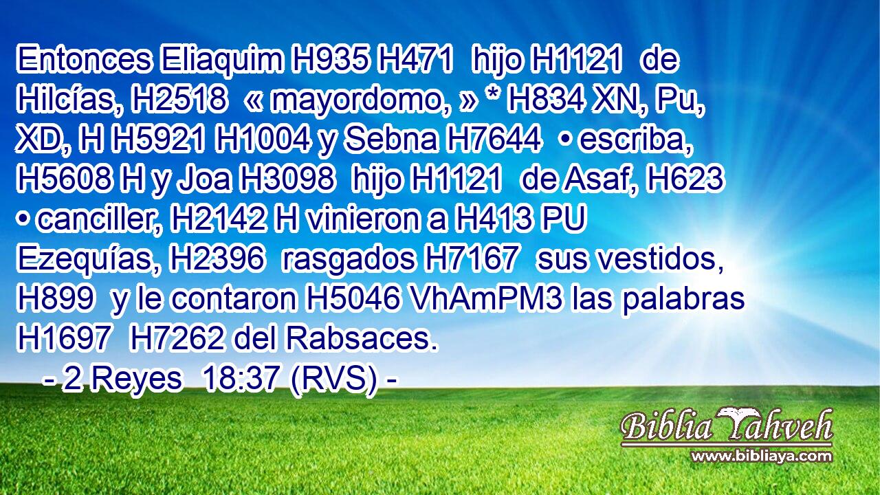 Entonces Eliaquim H935 H471  hijo H1121  de Hilcías, H2518  « mayordomo, » * H834 XN, Pu, XD, H H5921 H1004 y Sebna H7644  • escriba, H5608 H y Joa H3098  hijo H1121  de Asaf, H623  • canciller, H2142 H vinieron a H413 PU Ezequías, H2396  rasgados H7167  sus vestidos, H899  y le contaron H5046 VhAmPM3 las palabras H1697  H7262 del Rabsaces. 