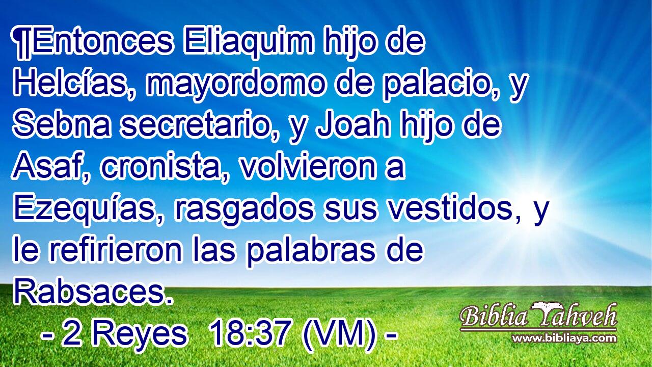  ¶Entonces Eliaquim hijo de Helcías, mayordomo de palacio, y Sebna secretario, y Joah hijo de Asaf, cronista, volvieron a Ezequías, rasgados sus vestidos, y le refirieron las palabras de Rabsaces. 