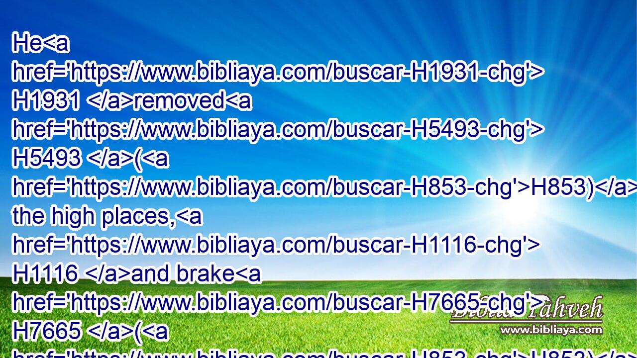 He H1931 removed H5493 (H853) the high places, H1116 and brake H7665 (H853) the images, H4676 and cut down H3772 (H853) the groves, H842 and brake in pieces H3807 the brasen H5178 serpent H5175 that H834 Moses H4872 had made: H6213 for H3588 unto H5704 those H1992 days H3117 the children H1121 of Israel H3478 did H1961 burn incense H6999 to it: and he called H7121 it Nehushtan.H5180