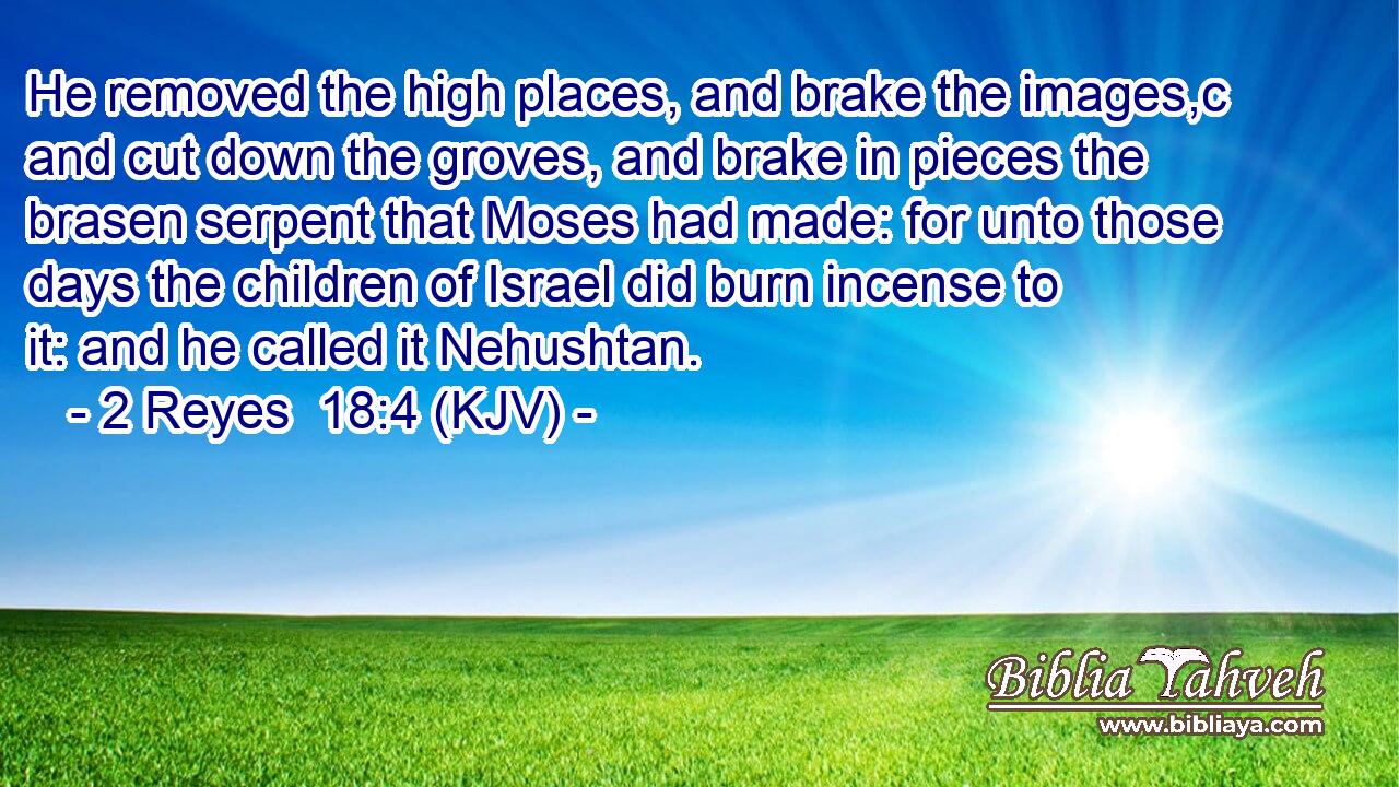 He removed the high places, and brake the images,c and cut down the groves, and brake in pieces the brasen serpent that Moses had made: for unto those days the children of Israel did burn incense to it: and he called it Nehushtan.
