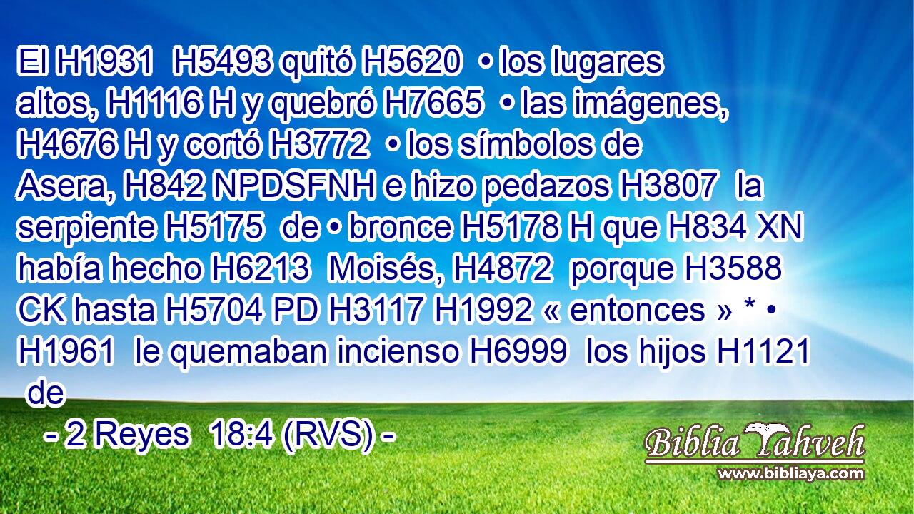 El H1931  H5493 quitó H5620  • los lugares altos, H1116 H y quebró H7665  • las imágenes, H4676 H y cortó H3772  • los símbolos de Asera, H842 NPDSFNH e hizo pedazos H3807  la serpiente H5175  de • bronce H5178 H que H834 XN había hecho H6213  Moisés, H4872  porque H3588 CK hasta H5704 PD H3117 H1992 « entonces » * • H1961  le quemaban incienso H6999  los hijos H1121  de
