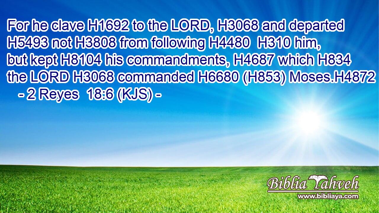 For he clave H1692 to the LORD, H3068 and departed H5493 not H3808 from following H4480  H310 him, but kept H8104 his commandments, H4687 which H834 the LORD H3068 commanded H6680 (H853) Moses.H4872