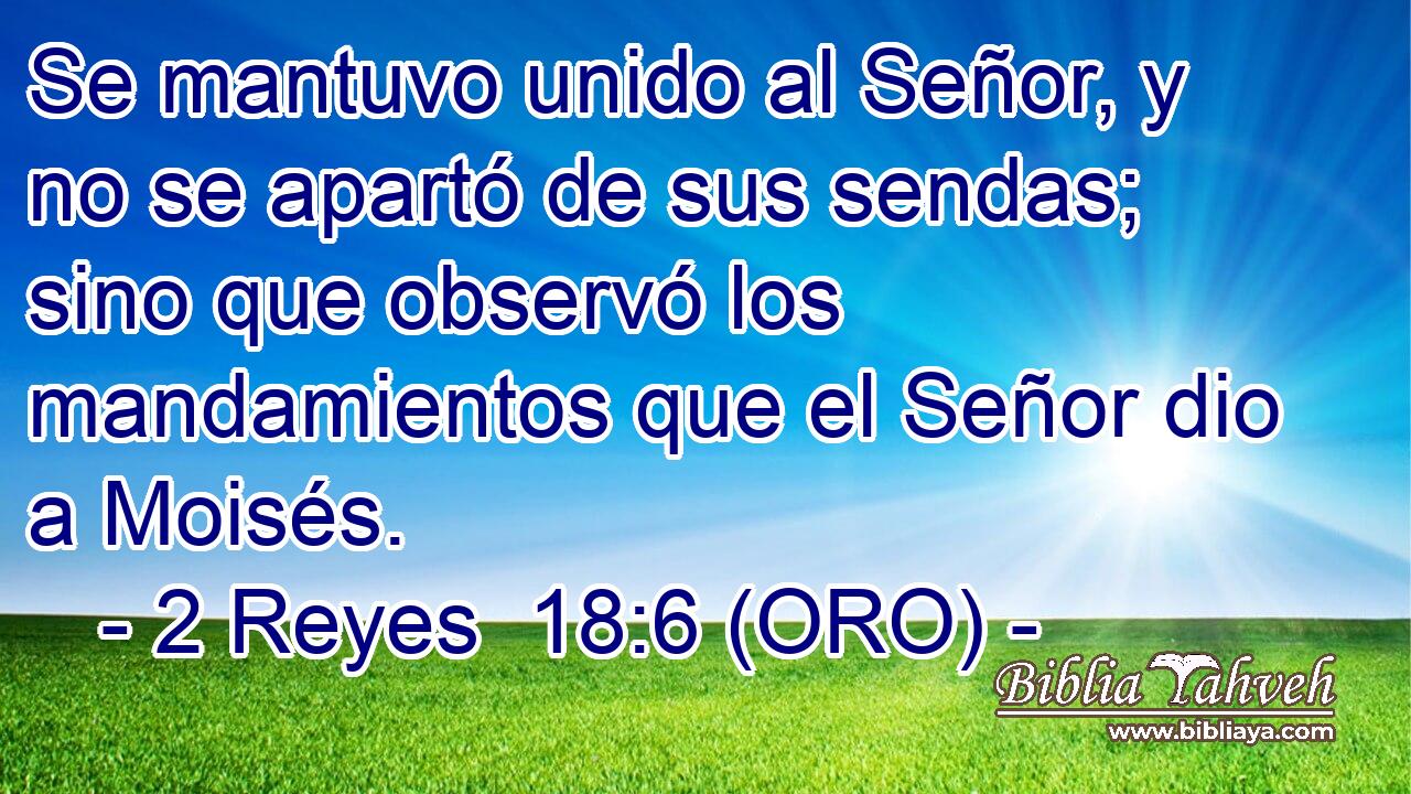  Se mantuvo unido al Señor, y no se apartó de sus sendas; sino que observó los mandamientos que el Señor dio a Moisés. 