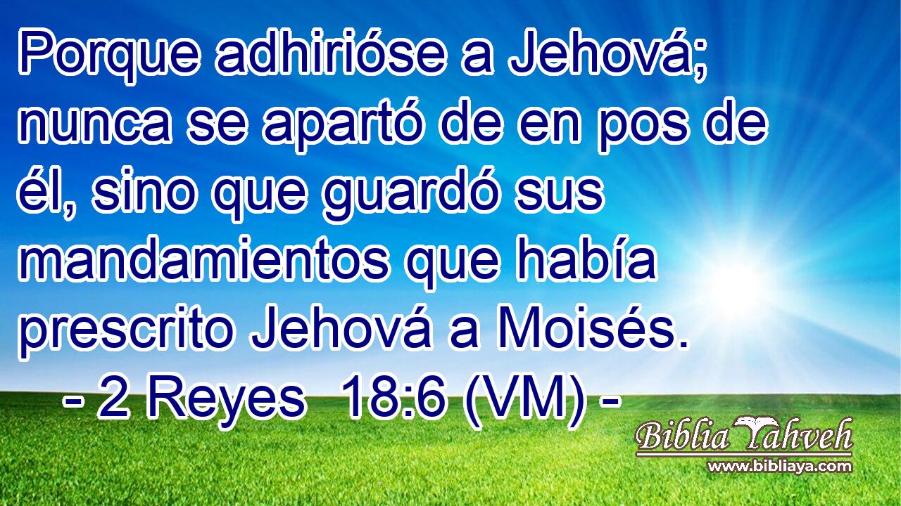  Porque adhirióse a Jehová; nunca se apartó de en pos de él, sino que guardó sus mandamientos que había prescrito Jehová a Moisés. 