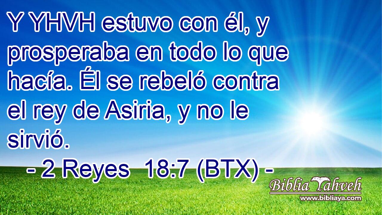 Y YHVH estuvo con él, y prosperaba en todo lo que hacía. Él se rebeló contra el rey de Asiria, y no le sirvió.