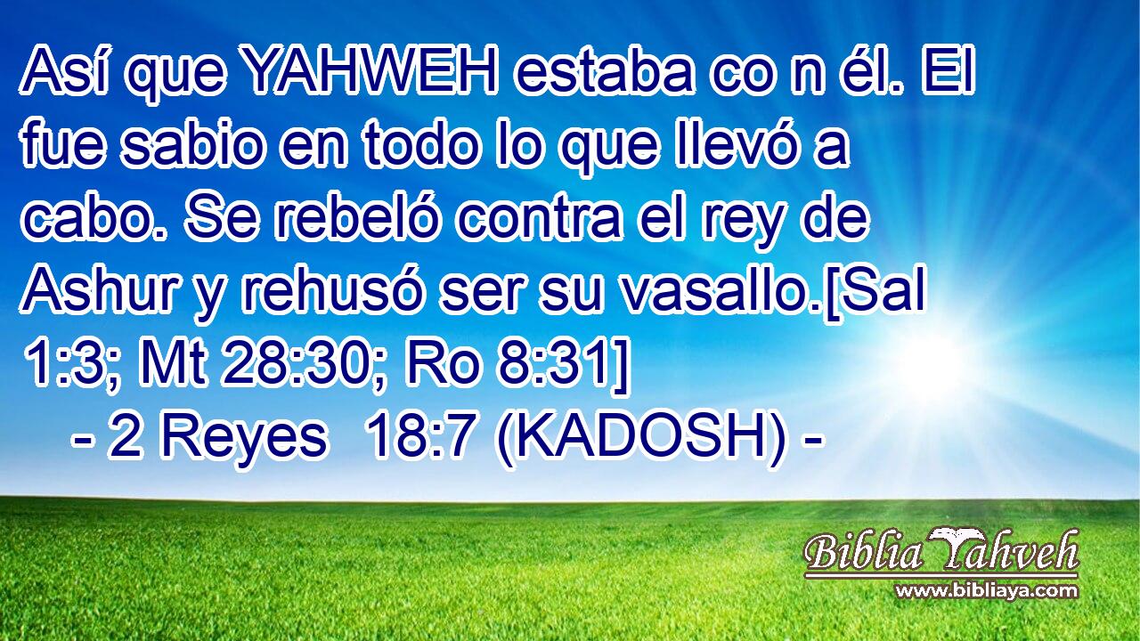  Así que YAHWEH estaba co n él. El fue sabio en todo lo que llevó a cabo. Se rebeló contra el rey de Ashur y rehusó ser su vasallo.[Sal 1:3; Mt 28:30; Ro 8:31] 