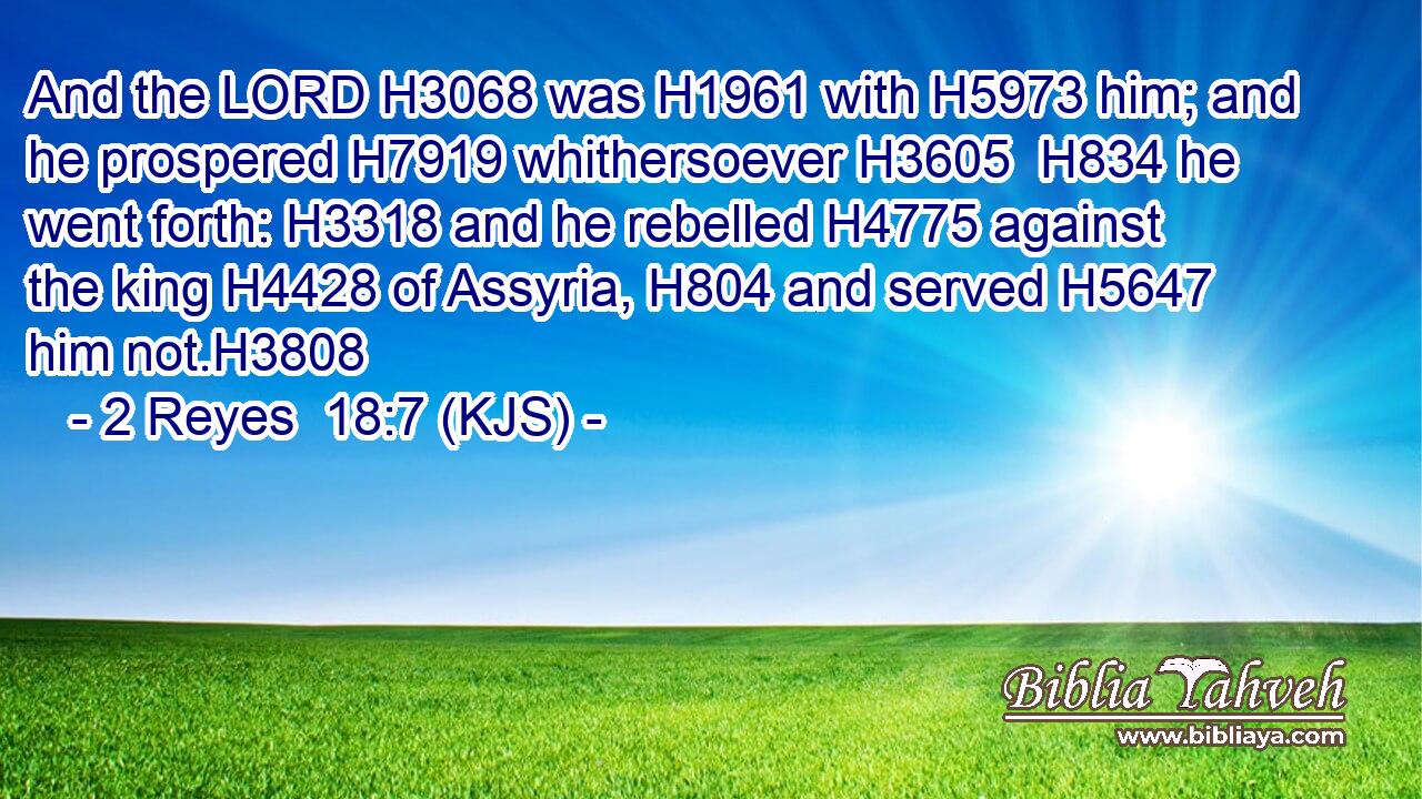 And the LORD H3068 was H1961 with H5973 him; and he prospered H7919 whithersoever H3605  H834 he went forth: H3318 and he rebelled H4775 against the king H4428 of Assyria, H804 and served H5647 him not.H3808