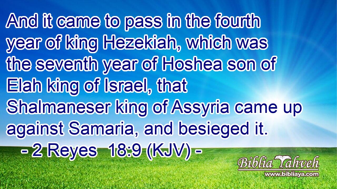 And it came to pass in the fourth year of king Hezekiah, which was the seventh year of Hoshea son of Elah king of Israel, that Shalmaneser king of Assyria came up against Samaria, and besieged it.