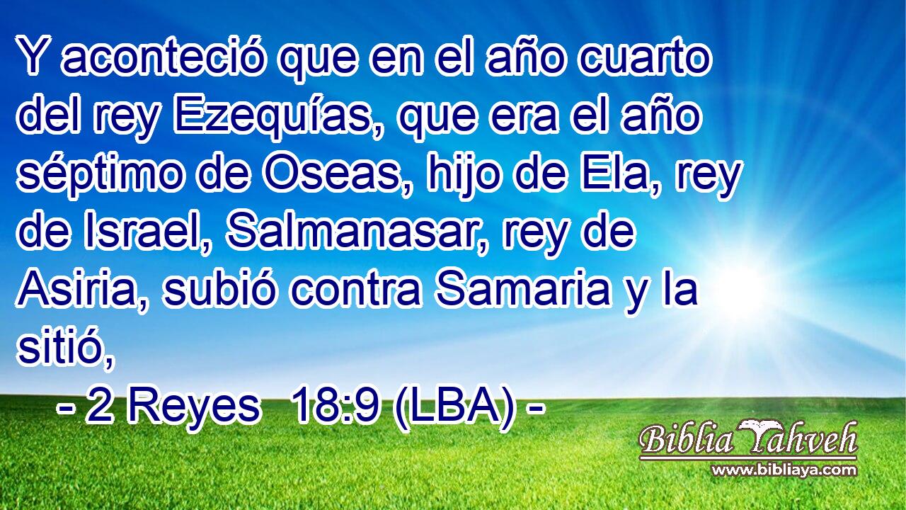 Y aconteció que en el año cuarto del rey Ezequías, que era el año séptimo de Oseas, hijo de Ela, rey de Israel, Salmanasar, rey de Asiria, subió contra Samaria y la sitió,
