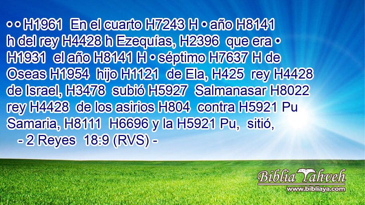 • • H1961  En el cuarto H7243 H • año H8141 h del rey H4428 h Ezequías, H2396  que era • H1931  el año H8141 H • séptimo H7637 H de Oseas H1954  hijo H1121  de Ela, H425  rey H4428  de Israel, H3478  subió H5927  Salmanasar H8022  rey H4428  de los asirios H804  contra H5921 Pu Samaria, H8111  H6696 y la H5921 Pu,  sitió, 