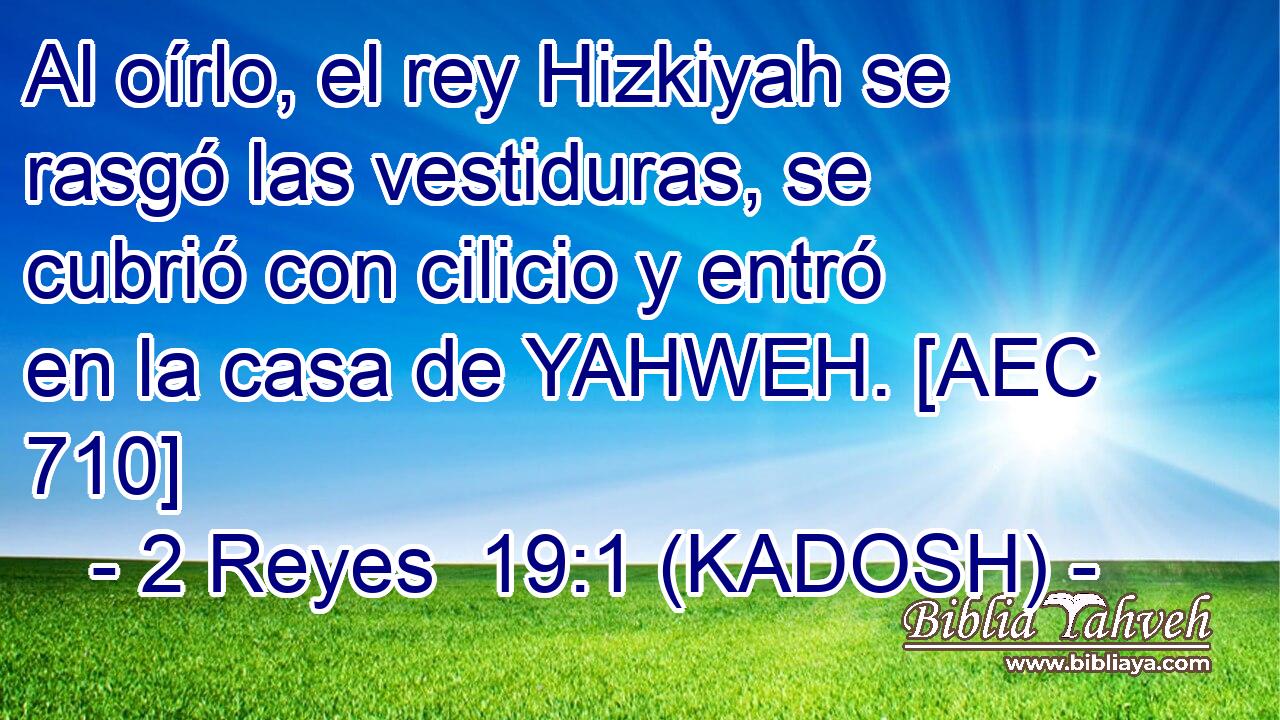  Al oírlo, el rey Hizkiyah se rasgó las vestiduras, se cubrió con cilicio y entró en la casa de YAHWEH. [AEC 710] 