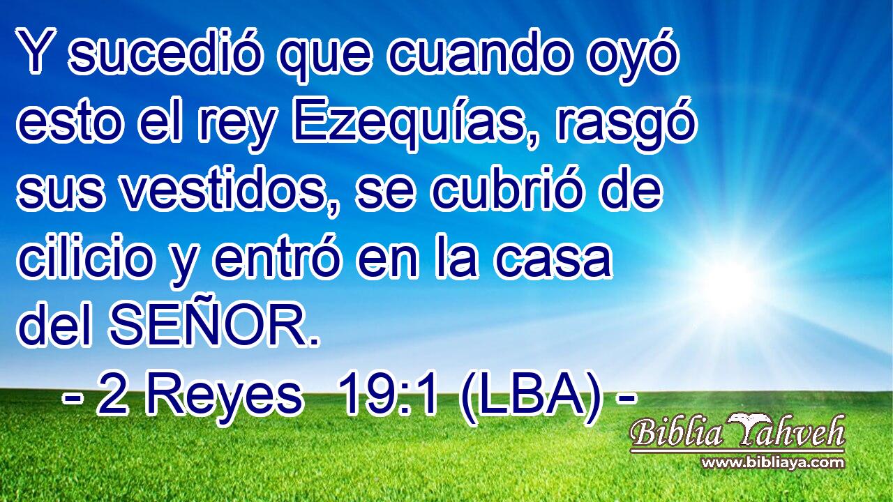 Y sucedió que cuando oyó esto el rey Ezequías, rasgó sus vestidos, se cubrió de cilicio y entró en la casa del SEÑOR.