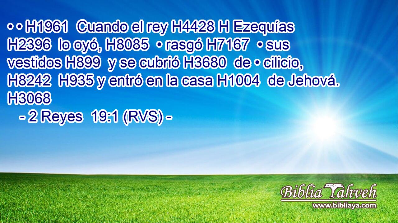 • • H1961  Cuando el rey H4428 H Ezequías H2396  lo oyó, H8085  • rasgó H7167  • sus vestidos H899  y se cubrió H3680  de • cilicio, H8242  H935 y entró en la casa H1004  de Jehová. H3068  