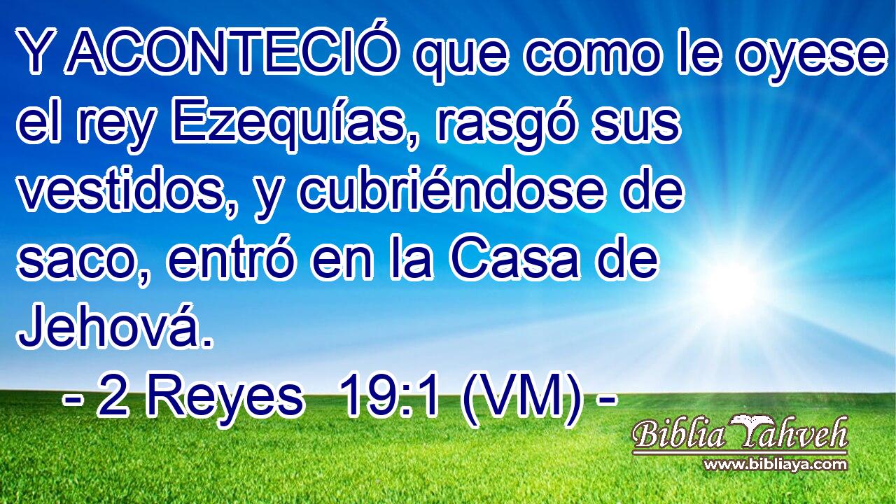  Y ACONTECIÓ que como le oyese el rey Ezequías, rasgó sus vestidos, y cubriéndose de saco, entró en la Casa de Jehová. 