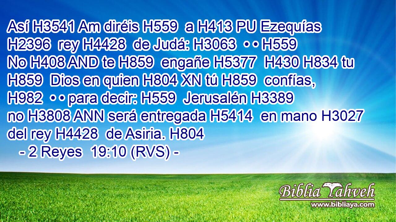 Así H3541 Am diréis H559  a H413 PU Ezequías H2396  rey H4428  de Judá: H3063  • • H559  No H408 AND te H859  engañe H5377  H430 H834 tu H859  Dios en quien H804 XN tú H859  confías, H982  • • para decir: H559  Jerusalén H3389  no H3808 ANN será entregada H5414  en mano H3027  del rey H4428  de Asiria. H804  
