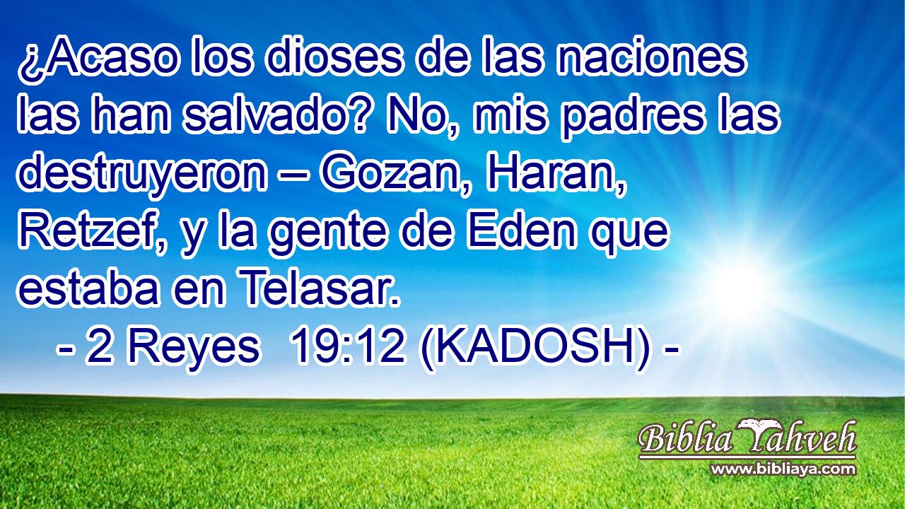  ¿Acaso los dioses de las naciones las han salvado? No, mis padres las destruyeron – Gozan, Haran, Retzef, y la gente de Eden que estaba en Telasar. 