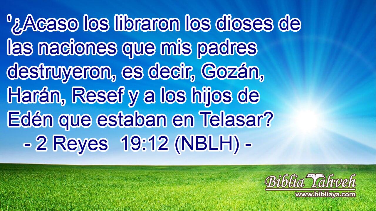  '¿Acaso los libraron los dioses de las naciones que mis padres destruyeron, es decir, Gozán, Harán, Resef y a los hijos de Edén que estaban en Telasar? 