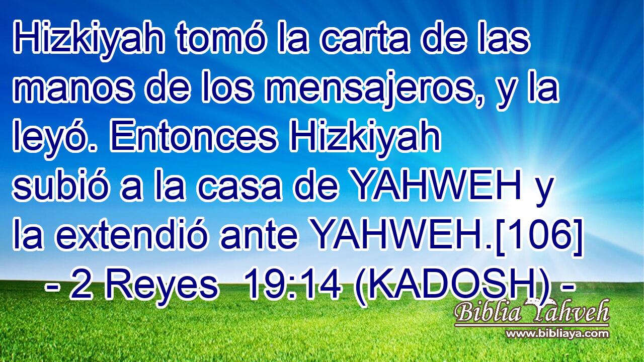  Hizkiyah tomó la carta de las manos de los mensajeros, y la leyó. Entonces Hizkiyah subió a la casa de YAHWEH y la extendió ante YAHWEH.[106] 