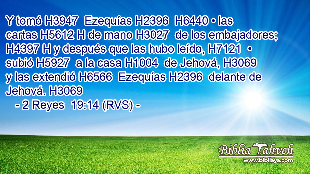 Y tomó H3947  Ezequías H2396  H6440 • las cartas H5612 H de mano H3027  de los embajadores; H4397 H y después que las hubo leído, H7121  • subió H5927  a la casa H1004  de Jehová, H3069  y las extendió H6566  Ezequías H2396  delante de Jehová. H3069  