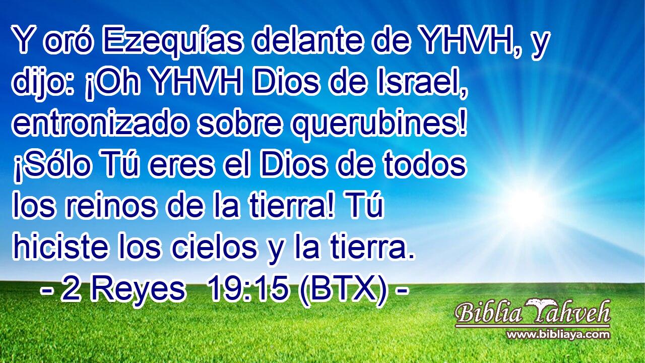 Y oró Ezequías delante de YHVH, y dijo: ¡Oh YHVH Dios de Israel, entronizado sobre querubines! ¡Sólo Tú eres el Dios de todos los reinos de la tierra! Tú hiciste los cielos y la tierra.