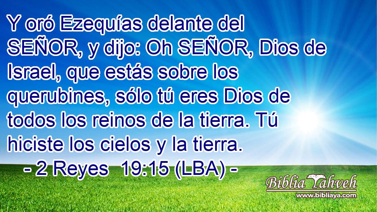 Y oró Ezequías delante del SEÑOR, y dijo: Oh SEÑOR, Dios de Israel, que estás sobre los querubines, sólo tú eres Dios de todos los reinos de la tierra. Tú hiciste los cielos y la tierra.
