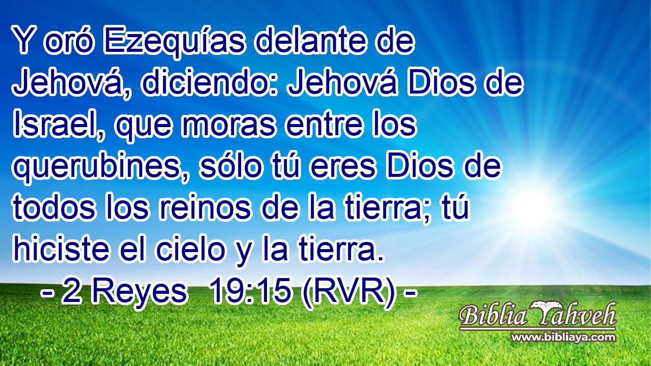 Y oró Ezequías delante de Jehová, diciendo: Jehová Dios de Israel, que moras entre los querubines, sólo tú eres Dios de todos los reinos de la tierra; tú hiciste el cielo y la tierra.