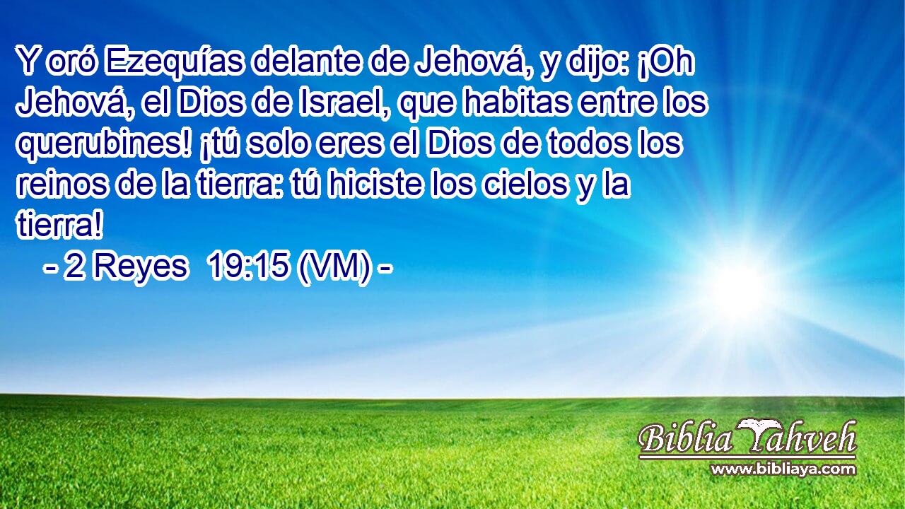 Y oró Ezequías delante de Jehová, y dijo: ¡Oh Jehová, el Dios de Israel, que habitas entre los querubines! ¡tú solo eres el Dios de todos los reinos de la tierra: tú hiciste los cielos y la tierra! 