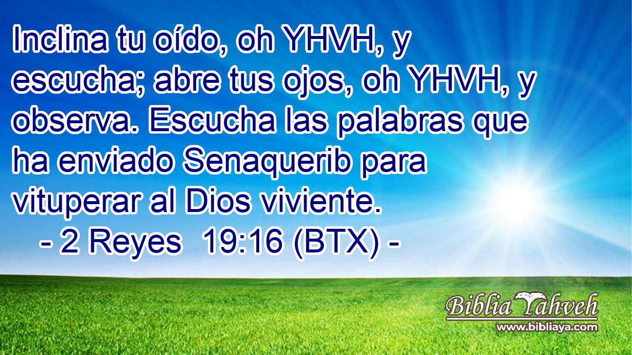 Inclina tu oído, oh YHVH, y escucha; abre tus ojos, oh YHVH, y observa. Escucha las palabras que ha enviado Senaquerib para vituperar al Dios viviente.