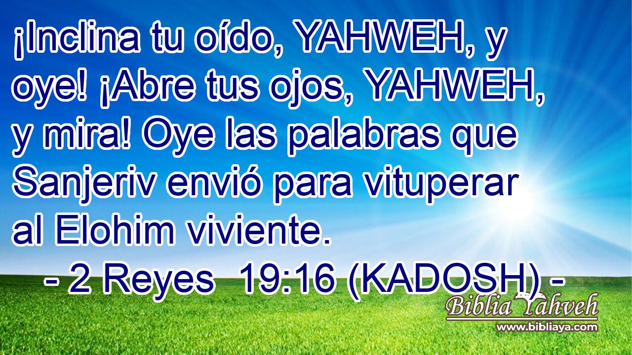  ¡Inclina tu oído, YAHWEH, y oye! ¡Abre tus ojos, YAHWEH, y mira! Oye las palabras que Sanjeriv envió para vituperar al Elohim viviente. 