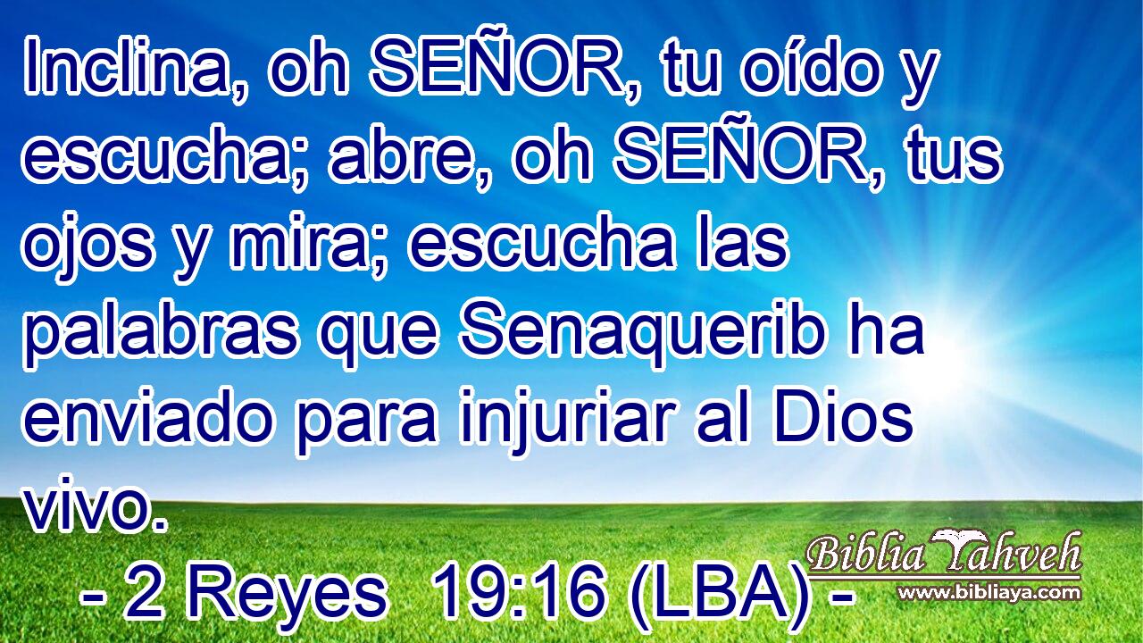 Inclina, oh SEÑOR, tu oído y escucha; abre, oh SEÑOR, tus ojos y mira; escucha las palabras que Senaquerib ha enviado para injuriar al Dios vivo.