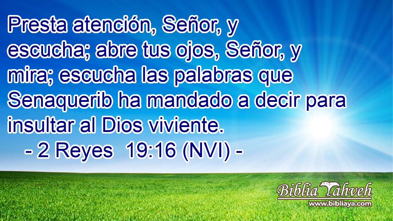  Presta atención, Señor, y escucha; abre tus ojos, Señor, y mira; escucha las palabras que Senaquerib ha mandado a decir para insultar al Dios viviente. 