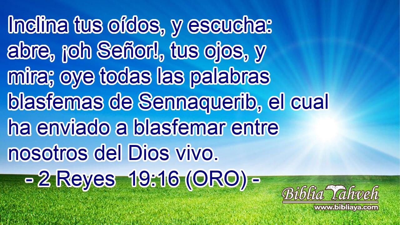  Inclina tus oídos, y escucha: abre, ¡oh Señor!, tus ojos, y mira; oye todas las palabras blasfemas de Sennaquerib, el cual ha enviado a blasfemar entre nosotros del Dios vivo. 
