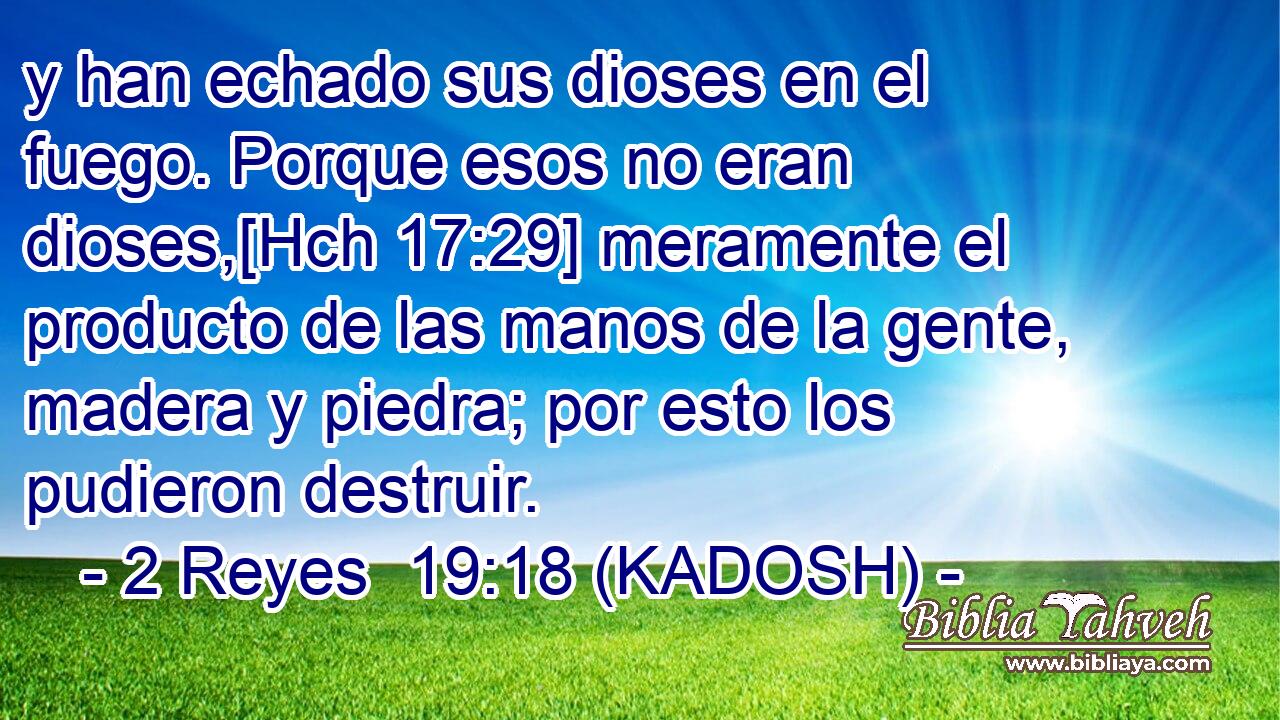  y han echado sus dioses en el fuego. Porque esos no eran dioses,[Hch 17:29] meramente el producto de las manos de la gente, madera y piedra; por esto los pudieron destruir. 