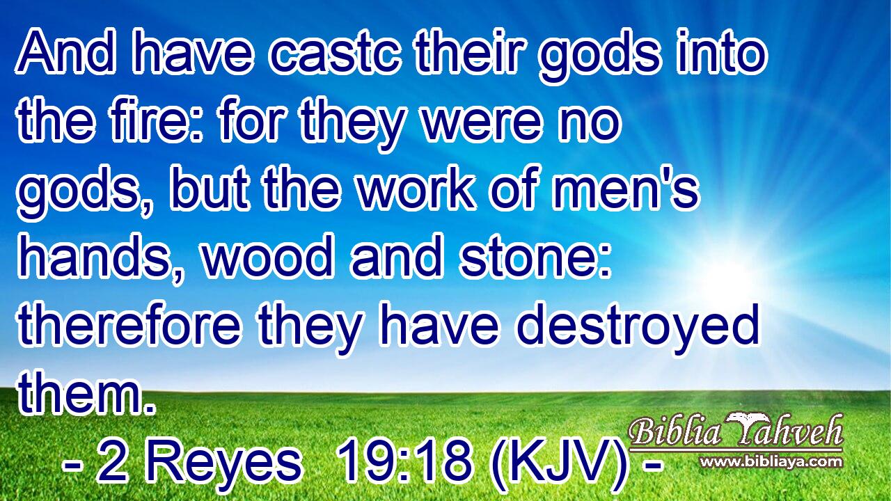 And have castc their gods into the fire: for they were no gods, but the work of men's hands, wood and stone: therefore they have destroyed them.