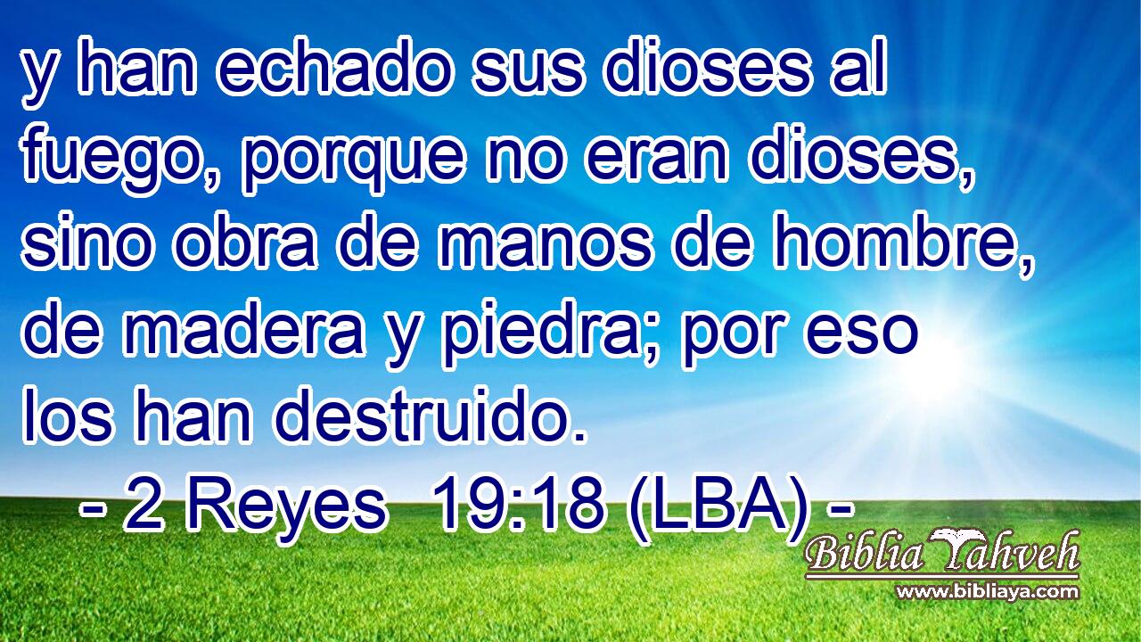 y han echado sus dioses al fuego, porque no eran dioses, sino obra de manos de hombre, de madera y piedra; por eso los han destruido.