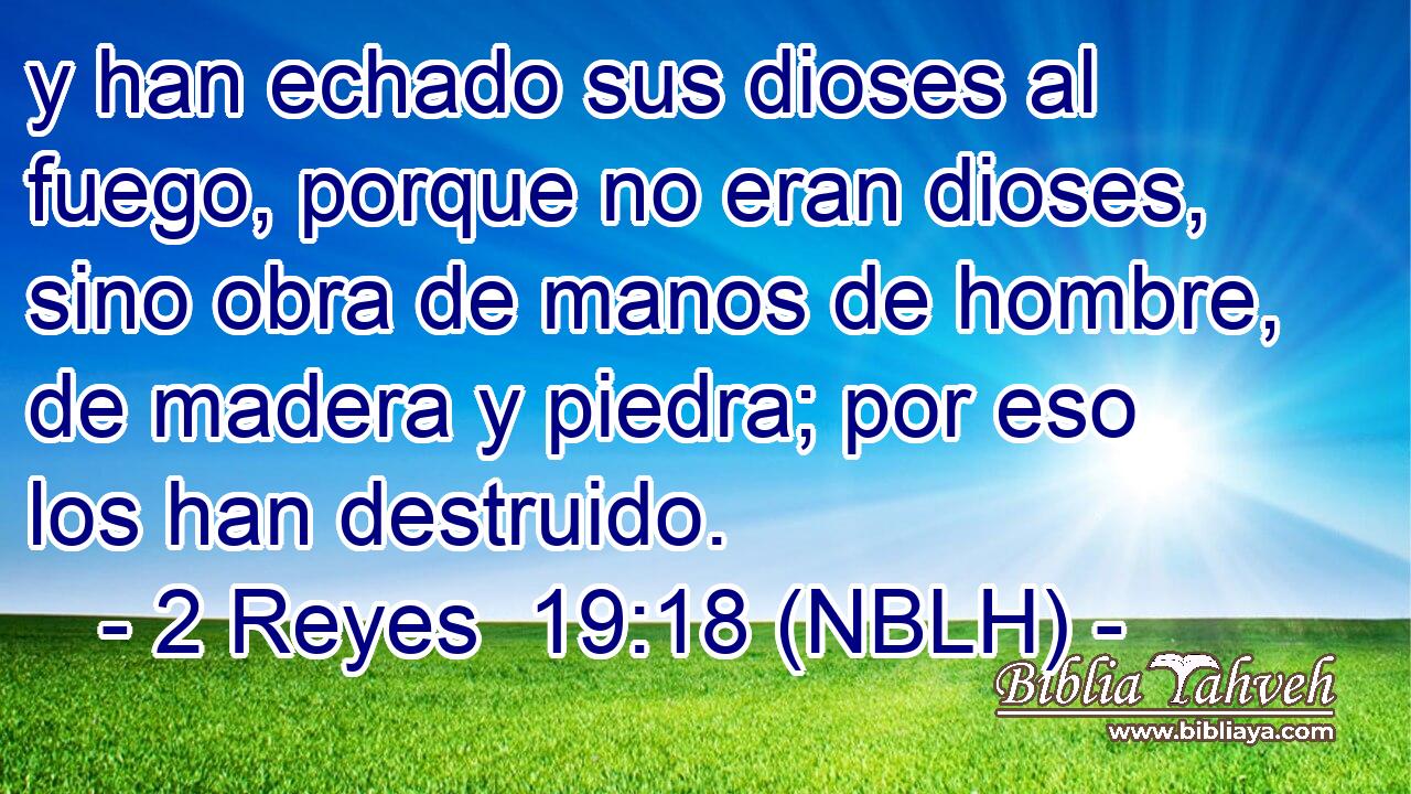  y han echado sus dioses al fuego, porque no eran dioses, sino obra de manos de hombre, de madera y piedra; por eso los han destruido. 