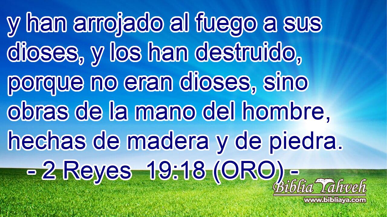  y han arrojado al fuego a sus dioses, y los han destruido, porque no eran dioses, sino obras de la mano del hombre, hechas de madera y de piedra. 
