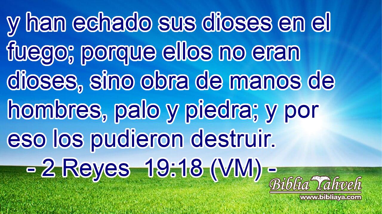  y han echado sus dioses en el fuego; porque ellos no eran dioses, sino obra de manos de hombres, palo y piedra; y por eso los pudieron destruir. 