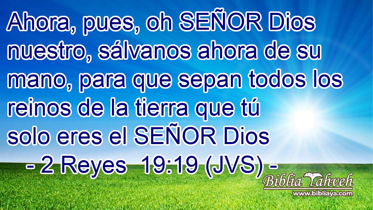 Ahora, pues, oh SEÑOR Dios nuestro, sálvanos ahora de su mano, para que sepan todos los reinos de la tierra que tú solo eres el SEÑOR Dios