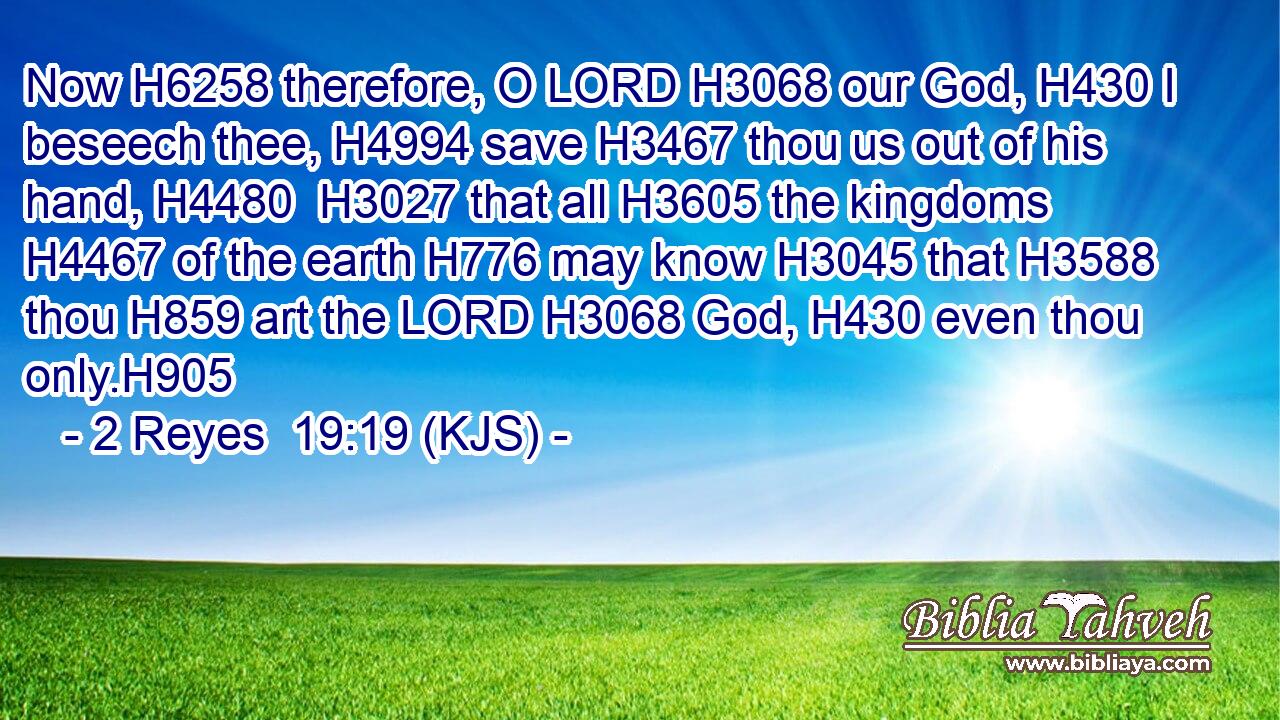 Now H6258 therefore, O LORD H3068 our God, H430 I beseech thee, H4994 save H3467 thou us out of his hand, H4480  H3027 that all H3605 the kingdoms H4467 of the earth H776 may know H3045 that H3588 thou H859 art the LORD H3068 God, H430 even thou only.H905
