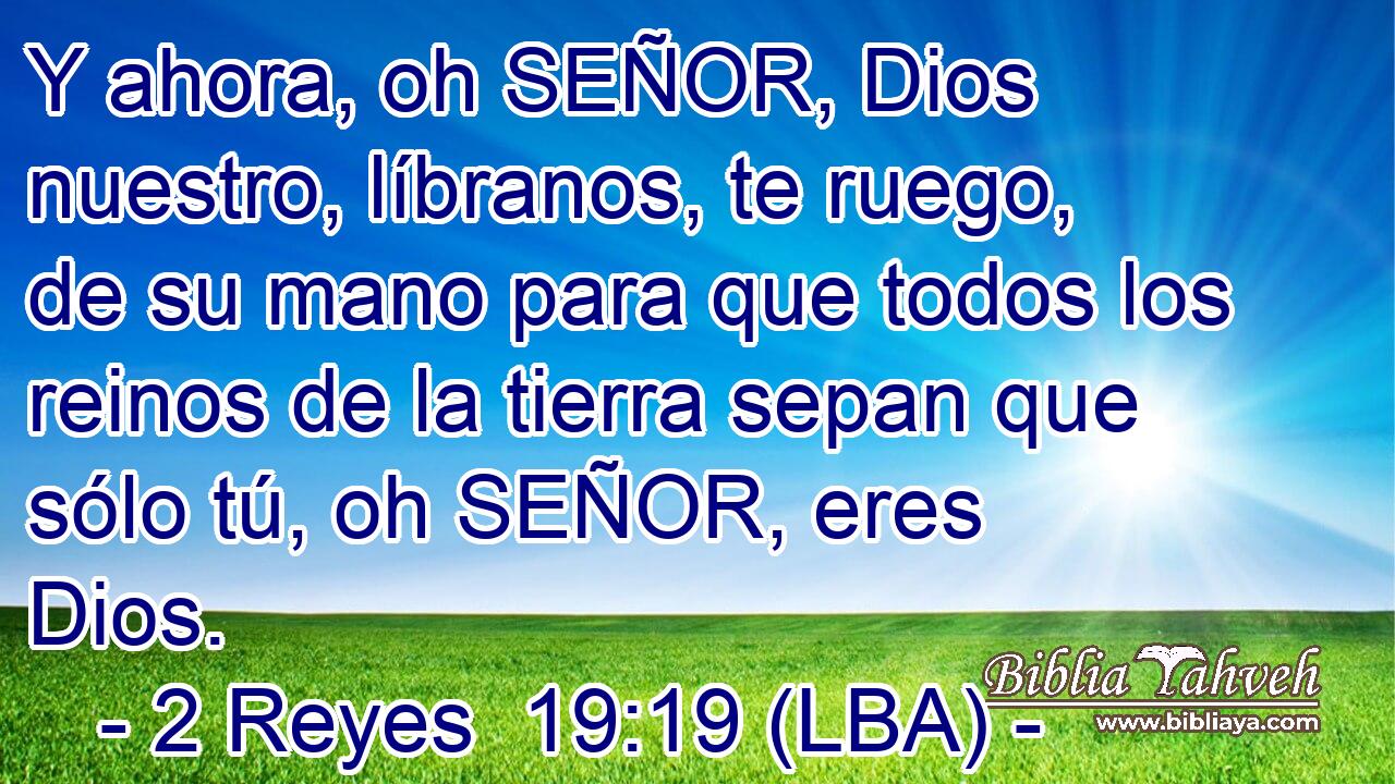 Y ahora, oh SEÑOR, Dios nuestro, líbranos, te ruego, de su mano para que todos los reinos de la tierra sepan que sólo tú, oh SEÑOR, eres Dios.