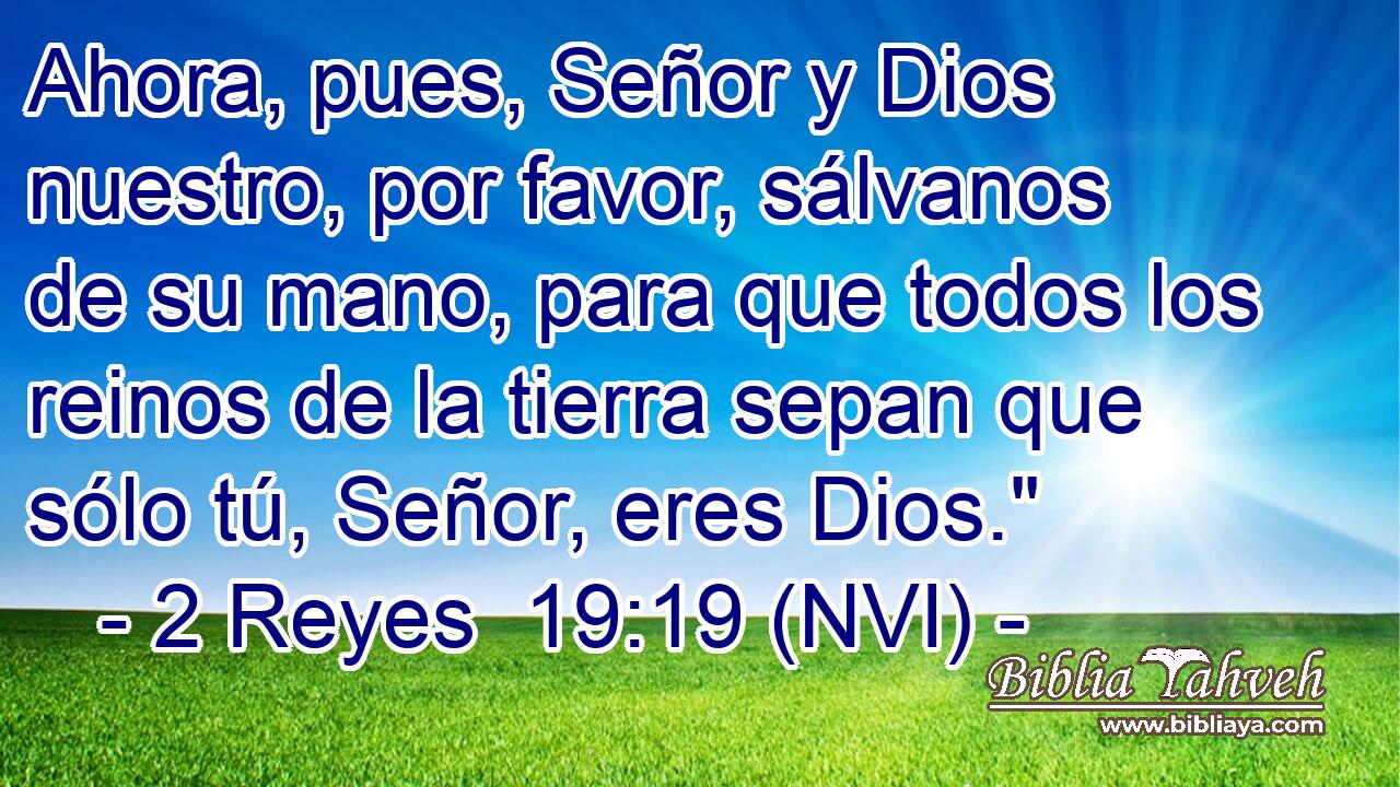  Ahora, pues, Señor y Dios nuestro, por favor, sálvanos de su mano, para que todos los reinos de la tierra sepan que sólo tú, Señor, eres Dios.
