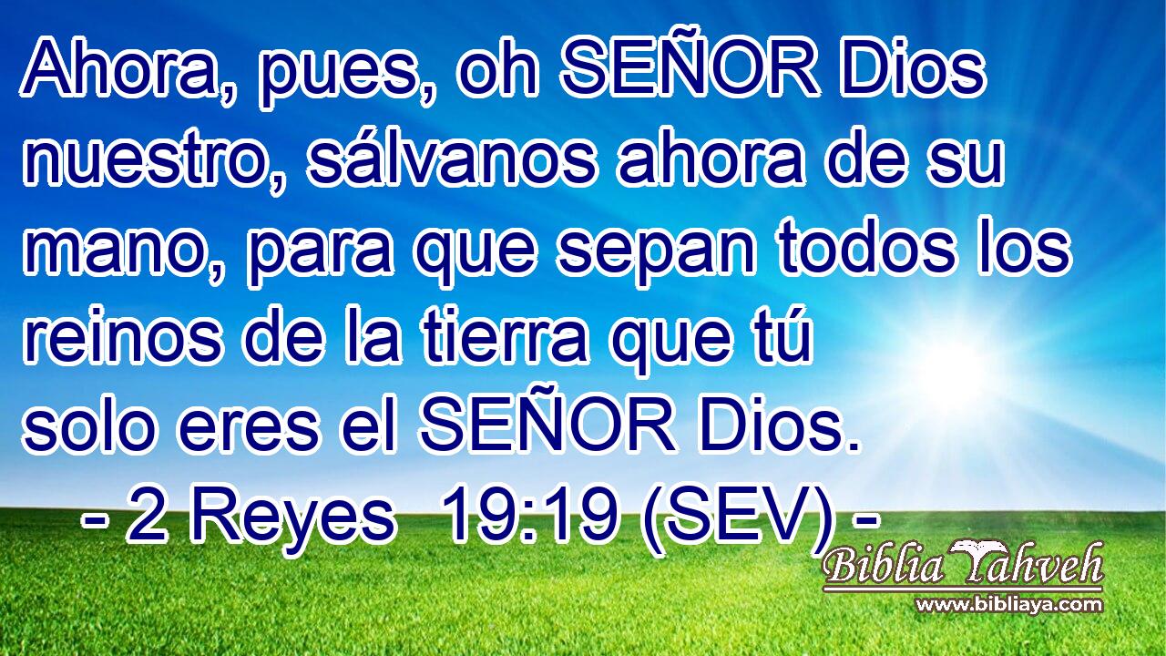 Ahora, pues, oh SEÑOR Dios nuestro, sálvanos ahora de su mano, para que sepan todos los reinos de la tierra que tú solo eres el SEÑOR Dios.